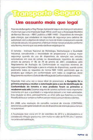 Um assunto mais que legal
Para nós da Burigotto e Peg-Pérego, transporte seguro de criança em veículos é
muito mais que uma imposição legal. Afinal, assim que a Associação Brasileira
de Normas Técnicas - ABNT, publicou a NBR 14400 - Dispositivos de retenção
para crianças, que estabelece os requisitos de segurança para cadeiras de
automóvel, com o objetivo de reduzir os riscos de lesões corporais em caso de
colisão do veículo, nós passamos a fabricar e testar nossos produtos conforme
esta Norma, mesmo que isso ainda não fosse exigido por lei.
O Inmetro - Instituto Nacional de Metrologia, Normalização e Qualidade
Industrial, considerando a necessidade de proporcionar à criança maior
segurança quando do uso de dispositivos de retenção nos veículos
automotivos em caso de colisão ou desaceleração repentina do veículo,
através da portaria n° 38, de 29 de Janeiro de 2007, estabeleceu pelo
Regulamento de Avaliação da Conformidade os requisitos mínimos de
segurança para a fabricação e para os ensaios de dispositivos, usando como
parâmetro todos os requisitos de norma NBR 14400, permitindo que os
produtos que estejam em conformidade com todas as exigências deste
Regulamento recebam o Selo de Identificação da Conformidade do Inmetro.
Seguindo mais uma vez o nosso ideal de pioneirismo, a Burigotto foi a
primeira empresa a receber a autorização para o uso da identificação da
Conformidade do Inmetro e seus produtos foram os primeiros a
receberem este selo. Estamos seguros de sairmos na frente neste importante
momento em que a qualidade e a segurança passam a ser mais valorizadas.
Esta situação se deve, principalmente, ao amor pelo que fazemos e a nossa
filosofia de buscar sempre o melhor para os nossos consumidores e clientes.
Em 2008, uma resolução do conselho nacional de trânsito (CONTRAN),
determinou a obrigatoriedade do uso do dispositivo de retenção para crianças
no automóvel.
A fiscalização teve início em 01 de setembro de 2010 e a desobediência é
considerada infração gravíssima, com multa no valor de R$191,54 e 7 pontos
na carteira de habilitação.
Peg-férego 03
 