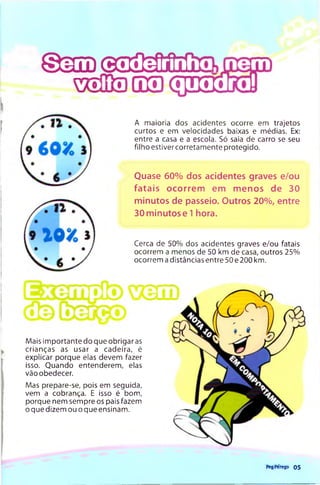 © 3 H ) © S S S f i i l ï
GÛ3 C g m î t
A maioria dos acidentes ocorre em trajetos
curtos e em velocidades baixas e médias. Ex:
entre a casa e a escola. Só saia de carro se seu
filho estivercorretam ente protegido.
Quase 60% dos acidentes graves e/ou
fatais ocorrem em menos de 30
minutos de passeio. Outros 20%, entre
30 minutos e 1 hora.
Cerca de 50% dos acidentes graves e/ou fatais
ocorrem a menos de 50 km de casa, outros 25%
ocorrem a distâncias entre 50 e 200 km.
Mais im portante do que obrigar as
crianças as usar a cadeira, é
explicar porque elas devem fazer
isso. Quando entenderem, elas
vão obedecer.
Mas prepare-se, pois em seguida,
vem a cobrança. E isso é bom,
porque nem sempre os pais fazem
o que dizem ou o que ensinam.
Peg'Përego 05
 