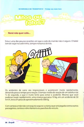 SEG U R AN Ç A NO TR A N SPO R TE - Protejo seu moior bem
Nenê não quer colo..
Esta é uma das poucas ocasiões em que o colo da mamãe não é seguro. O bebê
tem de viajar na cadeirinha, sempre no banco detrás.
Os acidentes de carro são imprevisíveis e acontecem m uito rapidamente,
deixando pouco tem po para reação. 0 tem po médio de reação de um adulto é de
% de segundo, o que é m uito lento para evitar o acidente. Mesmo que você
pudesse reagir rapidamente, uma criança que pesa 10 kg, em um acidente de 50
km /h, teria um peso de aproxim adam ente 500 kg.
Com certeza a mãe não conseguirá segurar a criança que será Jogada contra outros
passageiros, contra o vidro dianteiro ou para fora do veículo.
06
 