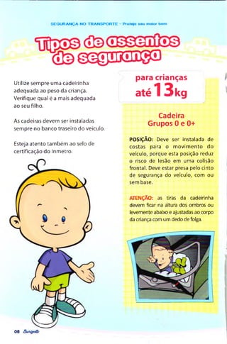 ( 3 3 © S ® r i5 3 i ® S )
SEG U R AN Ç A NO TR A N SPO R TE - Proteja seu moior bem
Utilize sempre uma cadeirinha
adequada ao peso da criança.
Verifique qual é a mais adequada
ao seu filho.
As cadeiras devem ser instaladas
sempre no banco traseiro do veículo.
Esteja atento tam bém ao selo de
certificação do Inmetro.
para crianças
até13kg
Cadeira
Grupos 0 e 0+
POSIÇÃO: Deve ser instalada de
costas para o m ovim ento do
veículo, porque esta posição reduz
o risco de lesão em uma colisão
frontal. Deve estar presa pelo cinto
de segurança do veículo, com ou
sem base.
ATENÇÃO: as tiras da cadeirinha
devem ficar na altura dos ombros ou
levemente abaixo e ajustadas ao corpo
da criança com um dedo de folga.
08
 