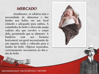 MERCADO
       Atualmente, os adultos têm a
necessidade de alimentar e dar
banho nos bebês em um local
cômodo e adequado para ambos. A
comidinha do bebê é oferecida numa
cadeira alta que envolve o corpo
dele, permitindo que se alimente. A
banheira     tem     seu     formato
horizontal, em geral necessitando de
um suporte onde é colocada para o
banho do bebê. Objetos separados,
extremamente necessários no dia-a-
dia do bebê.
 