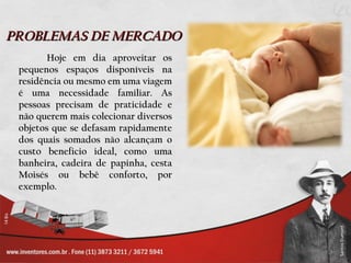PROBLEMAS DE MERCADO
        Hoje em dia aproveitar os
 pequenos espaços disponíveis na
 residência ou mesmo em uma viagem
 é uma necessidade familiar. As
 pessoas precisam de praticidade e
 não querem mais colecionar diversos
 objetos que se defasam rapidamente
 dos quais somados não alcançam o
 custo beneficio ideal, como uma
 banheira, cadeira de papinha, cesta
 Moisés ou bebê conforto, por
 exemplo.
 