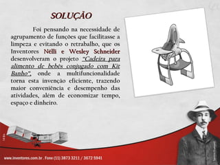 SOLUÇÃO
        Foi pensando na necessidade de
agrupamento de funções que facilitasse a
limpeza e evitando o retrabalho, que os
Inventores Nélli e Wesley Schneider
desenvolveram o projeto “Cadeira para
alimento de bebês conjugado com Kit
Banho”, onde a multifuncionalidade
torna esta invenção eficiente, trazendo
maior conveniência e desempenho das
atividades, além de economizar tempo,
espaço e dinheiro.
 