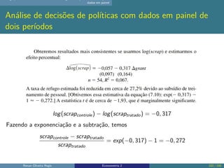 dados em painel
Análise de decisões de políticas com dados em painel de
dois períodos
log(scrapcontrole) − log(scraptratado) = −0, 317
Fazendo a exponenciação e a subtração, temos
scrapcontrole − scraptratado
scraptratado
= exp(−0, 317) − 1 = −0, 272
Renan Oliveira Regis Econometria 2 102 / 150
 