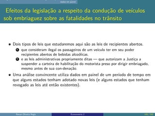 dados em painel
Efeitos da legislação a respeito da condução de veículos
sob embriaguez sobre as fatalidades no trânsito
Dois tipos de leis que estudaremos aqui são as leis de recipientes abertos.
1 que consideram ilegal os passageiros de um veículo ter em seu poder
recipientes abertos de bebidas alcoólicas.
2 e as leis administrativas propriamente ditas — que autorizam a Justiça a
suspender a carteira de habilitação do motorista preso por dirigir embriagado,
mesmo antes de sua con-denação.
Uma análise convincente utiliza dados em painel de um período de tempo em
que alguns estados tenham adotado novas leis (e alguns estados que tenham
revogado as leis até então existentes).
Renan Oliveira Regis Econometria 2 105 / 150
 