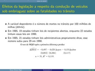 dados em painel
Efeitos da legislação a respeito da condução de veículos
sob embriaguez sobre as fatalidades no trânsito
A variável dependente é o número de mortes no trânsito por 100 milhões de
milhas (dthrte).
Em 1985, 19 estados tinham leis de recipientes abertos, enquanto 22 estados
tinham essas leis em 1990.
Em 1985, 21 estados tinham leis administrativas propriamente ditas; esse
número subiu para 29 em 1990.
Renan Oliveira Regis Econometria 2 106 / 150
 