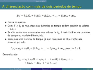 dados em painel
A diferenciação com mais de dois períodos de tempo
Prova no quadro.
Com T ≥ 3, as mudanças nas dummies de tempo podem assumir os valores
−1, 0, 1.
Se não estivermos interessados nos valores de δt, é mais fácil incluir dummies
de tempo no modelo diferenciado.
perdemos uma dummy de tempo, já que perdemos as observações do
primeiro período.
Generalizando
Renan Oliveira Regis Econometria 2 111 / 150
 