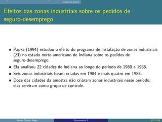 dados em painel
Efeitos das zonas industriais sobre os pedidos de
seguro-desemprego
Papke (1994) estudou o efeito do programa de instalação de zonas industriais
(ZI) no estado norte-americano de Indiana sobre os pedidos de
seguro-desemprego.
Ela analisou 22 cidades de Indiana ao longo do período de 1980 a 1988.
Seis zonas industriais foram criadas em 1984 e mais quatro em 1985.
Doze das cidades da amostra não criaram zonas industriais nesse período;
elas serviram como grupo de controle.
Renan Oliveira Regis Econometria 2 113 / 150
 