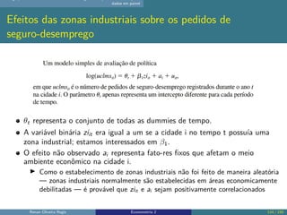 dados em painel
Efeitos das zonas industriais sobre os pedidos de
seguro-desemprego
θt representa o conjunto de todas as dummies de tempo.
A variável binária ziit era igual a um se a cidade i no tempo t possuía uma
zona industrial; estamos interessados em β1.
O efeito não observado ai representa fato-res fixos que afetam o meio
ambiente econômico na cidade i.
▶ Como o estabelecimento de zonas industriais não foi feito de maneira aleatória
— zonas industriais normalmente são estabelecidas em áreas economicamente
debilitadas — é provável que ziit e ai sejam positivamente correlacionados
Renan Oliveira Regis Econometria 2 114 / 150
 