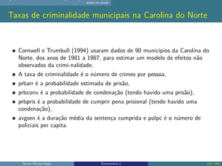 dados em painel
Taxas de criminalidade municipais na Carolina do Norte
Cornwell e Trumbull (1994) usaram dados de 90 municípios da Carolina do
Norte, dos anos de 1981 a 1987, para estimar um modelo de efeitos não
observados da crimi-nalidade;
A taxa de criminalidade é o número de crimes por pessoa,
prbarr é a probabilidade estimada de prisão,
prbconv é a probabilidade de condenação (tendo havido uma prisão),
prbpris é a probabilidade de cumprir pena prisional (tendo havido uma
condenação),
avgsen é a duração média da sentença cumprida e polpc é o número de
policiais per capita.
Renan Oliveira Regis Econometria 2 117 / 150
 