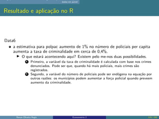 dados em painel
Resultado e aplicação no R
Data6
a estimativa para polpac aumento de 1% no número de policiais per capita
aumenta a taxa de criminalidade em cerca de 0,4%.
▶ O que estará acontecendo aqui? Existem pelo me-nos duas possibilidades.
1 Primeiro, a variável da taxa de criminalidade é calculada com base nos crimes
denunciados. Pode ser que, quando há mais policiais, mais crimes são
registrados.
2 Segundo, a variável do número de policiais pode ser endógena na equação por
outras razões: os municípios podem aumentar a força policial quando preveem
aumento da criminalidade.
Renan Oliveira Regis Econometria 2 119 / 150
 