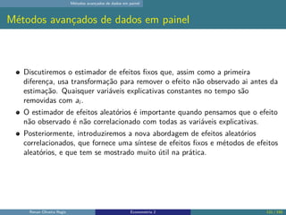 Métodos avançados de dados em painel
Métodos avançados de dados em painel
Discutiremos o estimador de efeitos fixos que, assim como a primeira
diferença, usa transformação para remover o efeito não observado ai antes da
estimação. Quaisquer variáveis explicativas constantes no tempo são
removidas com ai .
O estimador de efeitos aleatórios é importante quando pensamos que o efeito
não observado é não correlacionado com todas as variáveis explicativas.
Posteriormente, introduziremos a nova abordagem de efeitos aleatórios
correlacionados, que fornece uma síntese de efeitos fixos e métodos de efeitos
aleatórios, e que tem se mostrado muito útil na prática.
Renan Oliveira Regis Econometria 2 121 / 150
 