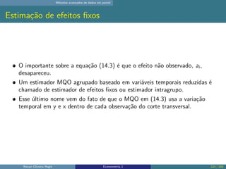 Métodos avançados de dados em painel
Estimação de efeitos fixos
O importante sobre a equação (14.3) é que o efeito não observado, ai ,
desapareceu.
Um estimador MQO agrupado baseado em variáveis temporais reduzidas é
chamado de estimador de efeitos fixos ou estimador intragrupo.
Esse último nome vem do fato de que o MQO em (14.3) usa a variação
temporal em y e x dentro de cada observação do corte transversal.
Renan Oliveira Regis Econometria 2 124 / 150
 