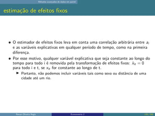 Métodos avançados de dados em painel
estimação de efeitos fixos
O estimador de efeitos fixos leva em conta uma correlação arbitrária entre ai
e as variáveis explicativas em qualquer período de tempo, como na primeira
diferença.
Por esse motivo, qualquer variável explicativa que seja constante ao longo do
tempo para todo i é removida pela transformação de efeitos fixos: ẍit = 0
para todo i e t, se xit for constante ao longo de t.
▶ Portanto, não podemos incluir variáveis tais como sexo ou distância de uma
cidade até um rio.
Renan Oliveira Regis Econometria 2 133 / 150
 