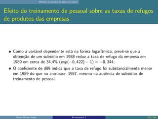 Métodos avançados de dados em painel
Efeito do treinamento de pessoal sobre as taxas de refugos
de produtos das empresas
Como a variável dependente está na forma logarítmica, prevê-se que a
obtenção de um subsídio em 1988 reduz a taxa de refugo da empresa em
1989 em cerca de 34,4% (exp(−0, 422) − 1) = −0, 344;
O coeficiente de d89 indica que a taxa de refugo foi substancialmente menor
em 1989 do que no ano-base, 1987, mesmo na ausência de subsídios de
treinamento de pessoal.
Renan Oliveira Regis Econometria 2 136 / 150
 