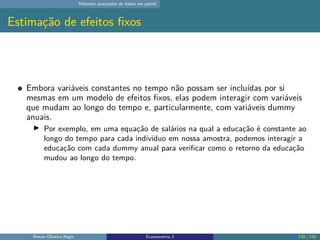 Métodos avançados de dados em painel
Estimação de efeitos fixos
Embora variáveis constantes no tempo não possam ser incluídas por si
mesmas em um modelo de efeitos fixos, elas podem interagir com variáveis
que mudam ao longo do tempo e, particularmente, com variáveis dummy
anuais.
▶ Por exemplo, em uma equação de salários na qual a educação é constante ao
longo do tempo para cada indivíduo em nossa amostra, podemos interagir a
educação com cada dummy anual para verificar como o retorno da educação
mudou ao longo do tempo.
Renan Oliveira Regis Econometria 2 138 / 150
 