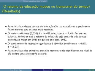 Métodos avançados de dados em painel
O retorno da educação mudou no transcorrer do tempo?
(Resultado)
As estimativas desses termos de interação são todas positivas e geralmente
ficam maiores para os anos mais recentes.
O maior coeficiente (0,030) é o de d87.educ, com t = 2, 48. Em outras
palavras, estima-se que o retorno da educação seja cerca de três pontos
percentuais maior em 1987 do que no ano-base, 1980.
O outro termo de interação significante é d86.educ (coeficiente = 0,027,
t = 2, 23).
As estimativas dos primeiros anos são menores e não significantes no nível de
5% contra uma alternativa bilateral.
Renan Oliveira Regis Econometria 2 141 / 150
 