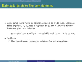 Métodos avançados de dados em painel
Estimação de efeito fixo com dummies
Existe outra forma forma de estimar o modelo de efeito fixos. Usando os
dados originais , yit xit, faça a regressão de yit em N variáveis dummy
diferentes, para cada indivíduo.
yit = a1ind1it + a2ind2it + ... + aNindNit + β1xit1 + ... + βk xitk + uit
Problema:
▶ Uma base de dados com muitos indivíduos fica muito trabalhoso.
Renan Oliveira Regis Econometria 2 142 / 150
 