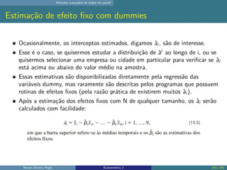 Métodos avançados de dados em painel
Estimação de efeito fixo com dummies
Ocasionalmente, os interceptos estimados, digamos âi , são de interesse.
Esse é o caso, se quisermos estudar a distribuição de âi
ao longo de i, ou se
quisermos selecionar uma empresa ou cidade em particular para verificar se âi
está acima ou abaixo do valor médio na amostra.
Essas estimativas são disponibilizadas diretamente pela regressão das
variáveis dummy, mas raramente são descritas pelos programas que possuem
rotinas de efeitos fixos (pela razão prática de existirem muitos âi ).
Após a estimação dos efeitos fixos com N de qualquer tamanho, os âi serão
calculados com facilidade:
Renan Oliveira Regis Econometria 2 143 / 150
 