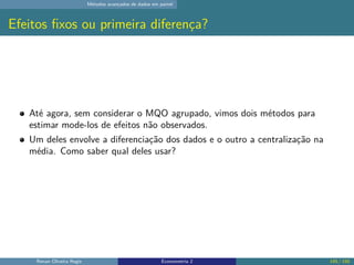 Métodos avançados de dados em painel
Efeitos fixos ou primeira diferença?
Até agora, sem considerar o MQO agrupado, vimos dois métodos para
estimar mode-los de efeitos não observados.
Um deles envolve a diferenciação dos dados e o outro a centralização na
média. Como saber qual deles usar?
Renan Oliveira Regis Econometria 2 145 / 150
 