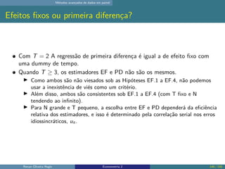 Métodos avançados de dados em painel
Efeitos fixos ou primeira diferença?
Com T = 2 A regressão de primeira diferença é igual a de efeito fixo com
uma dummy de tempo.
Quando T ≥ 3, os estimadores EF e PD não são os mesmos.
▶ Como ambos são não viesados sob as Hipóteses EF.1 a EF.4, não podemos
usar a inexistência de viés como um critério.
▶ Além disso, ambos são consistentes sob EF.1 a EF.4 (com T fixo e N
tendendo ao infinito).
▶ Para N grande e T pequeno, a escolha entre EF e PD dependerá da eficiência
relativa dos estimadores, e isso é determinado pela correlação serial nos erros
idiossincráticos, uit .
Renan Oliveira Regis Econometria 2 146 / 150
 