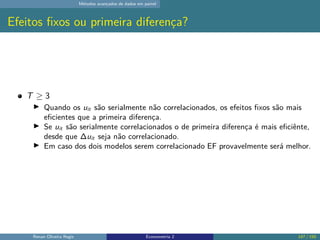 Métodos avançados de dados em painel
Efeitos fixos ou primeira diferença?
T ≥ 3
▶ Quando os uit são serialmente não correlacionados, os efeitos fixos são mais
eficientes que a primeira diferença.
▶ Se uit são serialmente correlacionados o de primeira diferença é mais eficiênte,
desde que ∆uit seja não correlacionado.
▶ Em caso dos dois modelos serem correlacionado EF provavelmente será melhor.
Renan Oliveira Regis Econometria 2 147 / 150
 