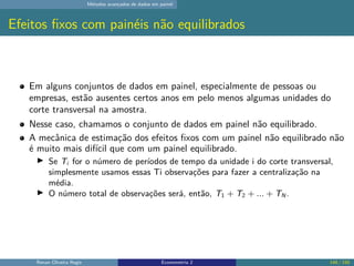 Métodos avançados de dados em painel
Efeitos fixos com painéis não equilibrados
Em alguns conjuntos de dados em painel, especialmente de pessoas ou
empresas, estão ausentes certos anos em pelo menos algumas unidades do
corte transversal na amostra.
Nesse caso, chamamos o conjunto de dados em painel não equilibrado.
A mecânica de estimação dos efeitos fixos com um painel não equilibrado não
é muito mais difícil que com um painel equilibrado.
▶ Se Ti for o número de períodos de tempo da unidade i do corte transversal,
simplesmente usamos essas Ti observações para fazer a centralização na
média.
▶ O número total de observações será, então, T1 + T2 + ... + TN .
Renan Oliveira Regis Econometria 2 148 / 150
 
