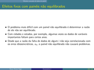 Métodos avançados de dados em painel
Efeitos fixos com painéis não equilibrados
O problema mais difícil com um painel não equilibrado é determinar a razão
de ele não ser equilibrado.
Com cidades e estados, por exemplo, algumas vezes os dados de variáveis
importantes faltam para certos anos.
Desde que a razão da falta de dados de algum i não seja correlacionada com
os erros idiossincráticos, uit, o painel não equilibrado não causará problemas.
Renan Oliveira Regis Econometria 2 149 / 150
 