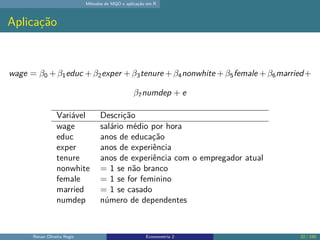 Métodos de MQO e aplicação em R
Aplicação
wage = β0 +β1educ +β2exper +β3tenure +β4nonwhite +β5female +β6married+
β7numdep + e
Variável Descrição
wage salário médio por hora
educ anos de educação
exper anos de experiência
tenure anos de experiência com o empregador atual
nonwhite = 1 se não branco
female = 1 se for feminino
married = 1 se casado
numdep número de dependentes
Renan Oliveira Regis Econometria 2 22 / 150
 
