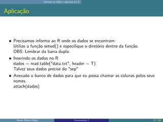 Métodos de MQO e aplicação em R
Aplicação
Precisamos informa ao R onde os dados se encontram:
Utilize a função setwd() e especifique o diretório dentro da função.
OBS: Lembrar da barra dupla.
Inserindo os dados no R
dados = read.table("data.txt", header = T)
Talvez seus dados precise do "sep"
Anexado o banco de dados para que eu possa chamar as colunas pelos seus
nomes.
attach(dados)
Renan Oliveira Regis Econometria 2 23 / 150
 