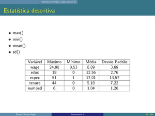 Métodos de MQO e aplicação em R
Estatística descritiva
max()
min()
mean()
sd()
Variável Máximo Mínimo Média Desvio Padrão
wage 24,98 0,53 8,89 3,69
educ 18 0 12,56 2,76
expec 51 1 17,01 13,57
tenure 44 0 5,10 7,22
numped 6 0 1,04 1,26
Renan Oliveira Regis Econometria 2 24 / 150
 
