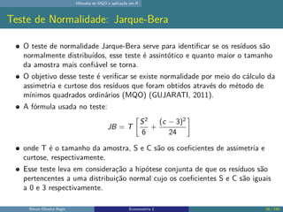 Métodos de MQO e aplicação em R
Teste de Normalidade: Jarque-Bera
O teste de normalidade Jarque-Bera serve para identificar se os resíduos são
normalmente distribuídos, esse teste é assintótico e quanto maior o tamanho
da amostra mais confiável se torna.
O objetivo desse teste é verificar se existe normalidade por meio do cálculo da
assimetria e curtose dos resíduos que foram obtidos através do método de
mínimos quadrados ordinários (MQO) (GUJARATI, 2011).
A fórmula usada no teste:
JB = T

S2
6
+
(c − 3)2
24

onde T é o tamanho da amostra, S e C são os coeficientes de assimetria e
curtose, respectivamente.
Esse teste leva em consideração a hipótese conjunta de que os resíduos são
pertencentes a uma distribuição normal cujo os coeficientes S e C são iguais
a 0 e 3 respectivamente.
Renan Oliveira Regis Econometria 2 28 / 150
 
