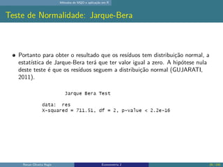 Métodos de MQO e aplicação em R
Teste de Normalidade: Jarque-Bera
Portanto para obter o resultado que os resíduos tem distribuição normal, a
estatística de Jarque-Bera terá que ter valor igual a zero. A hipótese nula
deste teste é que os resíduos seguem a distribuição normal (GUJARATI,
2011).
Renan Oliveira Regis Econometria 2 29 / 150
 