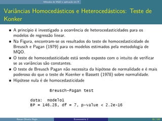 Métodos de MQO e aplicação em R
Variâncias Homocedásticos e Heterocedásticos: Teste de
Konker
A princípio é investigado a ocorrência de heterocedasticidades para os
modelos de regressão linear.
Na Figura, encontram-se os resultados do teste de homocedasticidade de
Breusch e Pagan (1979) para os modelos estimados pela metodologia de
MQO.
O teste de homocedasticidade está sendo exposto com o intuito de verificar
se as variâncias são constantes.
O teste de Breusch Pagan não necessita da hipótese de normalidade e é mais
poderoso do que o teste de Koenker e Bassett (1978) sobre normalidade.
Hipótese nula é de homocedasticidade
Renan Oliveira Regis Econometria 2 30 / 150
 