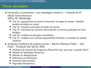 Ementa da disciplina
Temas abordados
Introdução à econometria: uma abordagem moderna – Tradução da 6ª
edição norte-americana
Jeffrey M. Wooldridge
▶ Cap 13: agrupamento de cortes transversais ao longo do tempo: métodos
simples de dados em painel.
▶ Cap 14: métodos avançados de dados em painel.
▶ Cap 15: estimação de variáveis instrumentais e mínimos quadrados em dois
estágios.
▶ Cap 16: modelos de equações simultâneas.
▶ Cap 17: modelos com variáveis dependentes limitadas e correções da seleção
amostral
Avaliação econômica de projetos sociais / Betânia Menezes Filho]. – São
Paulo : Fundação Itaú Social, 2016.
▶ Avaliação de Impacto de Programas Sociais.Por que, para que e quando fazer?
▶ Modelo de Resultados Potenciais.
▶ Método de Aleatorização.
▶ Diferenças em Diferenças.
▶ Variáveis Instrumentais.
▶ Regressão Descontínua.
Renan Oliveira Regis Econometria 2 4 / 150
 
