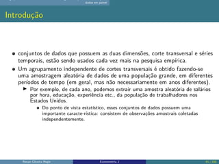 dados em painel
Introdução
conjuntos de dados que possuem as duas dimensões, corte transversal e séries
temporais, estão sendo usados cada vez mais na pesquisa empírica.
Um agrupamento independente de cortes transversais é obtido fazendo-se
uma amostragem aleatória de dados de uma população grande, em diferentes
períodos de tempo (em geral, mas não necessariamente em anos diferentes).
▶ Por exemplo, de cada ano, podemos extrair uma amostra aleatória de salários
por hora, educação, experiência etc., da população de trabalhadores nos
Estados Unidos.
Do ponto de vista estatístico, esses conjuntos de dados possuem uma
importante caracte-rística: consistem de observações amostrais coletadas
independentemente.
Renan Oliveira Regis Econometria 2 41 / 150
 