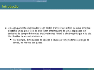 dados em painel
Introdução
Um agrupamento independente de cortes transversais difere de uma amostra
aleatória única pelo fato de que fazer amostragem de uma população em
períodos de tempo diferentes provavelmente levará a observações que não são
distribuídas de maneira idêntica.
▶ Por exemplo, distribuições de salários e educação vêm mudando ao longo do
tempo, na maioria dos países.
Renan Oliveira Regis Econometria 2 42 / 150
 