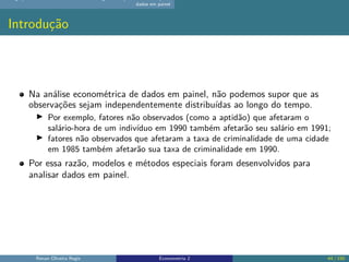 dados em painel
Introdução
Na análise econométrica de dados em painel, não podemos supor que as
observações sejam independentemente distribuídas ao longo do tempo.
▶ Por exemplo, fatores não observados (como a aptidão) que afetaram o
salário-hora de um indivíduo em 1990 também afetarão seu salário em 1991;
▶ fatores não observados que afetaram a taxa de criminalidade de uma cidade
em 1985 também afetarão sua taxa de criminalidade em 1990.
Por essa razão, modelos e métodos especiais foram desenvolvidos para
analisar dados em painel.
Renan Oliveira Regis Econometria 2 44 / 150
 