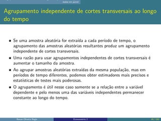 dados em painel
Agrupamento independente de cortes transversais ao longo
do tempo
Se uma amostra aleatória for extraída a cada período de tempo, o
agrupamento das amostras aleatórias resultantes produz um agrupamento
independente de cortes transversais.
Uma razão para usar agrupamentos independentes de cortes transversais é
aumentar o tamanho da amostra.
Ao agrupar amostras aleatórias extraídas da mesma população, mas em
períodos de tempo diferentes, podemos obter estimadores mais precisos e
estatísticas de testes mais poderosas.
O agrupamento é útil nesse caso somente se a relação entre a variável
dependente e pelo menos uma das variáveis independentes permanecer
constante ao longo do tempo.
Renan Oliveira Regis Econometria 2 45 / 150
 