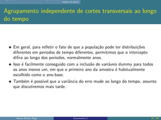 dados em painel
Agrupamento independente de cortes transversais ao longo
do tempo
Em geral, para refletir o fato de que a população pode ter distribuições
diferentes em períodos de tempo diferentes, permitimos que o intercepto
difira ao longo dos períodos, normalmente anos.
Isso é facilmente conseguido com a inclusão de variáveis dummy para todos
os anos menos um, em que o primeiro ano da amostra é habitualmente
escolhido como o ano-base.
Também é possível que a variância do erro mude ao longo do tempo, assunto
que discutiremos mais tarde.
Renan Oliveira Regis Econometria 2 46 / 150
 