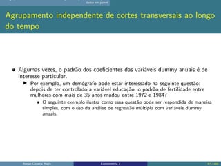 dados em painel
Agrupamento independente de cortes transversais ao longo
do tempo
Algumas vezes, o padrão dos coeficientes das variáveis dummy anuais é de
interesse particular.
▶ Por exemplo, um demógrafo pode estar interessado na seguinte questão:
depois de ter controlado a variável educação, o padrão de fertilidade entre
mulheres com mais de 35 anos mudou entre 1972 e 1984?
O seguinte exemplo ilustra como essa questão pode ser respondida de maneira
simples, com o uso da análise de regressão múltipla com variáveis dummy
anuais.
Renan Oliveira Regis Econometria 2 47 / 150
 