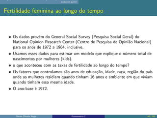 dados em painel
Fertilidade feminina ao longo do tempo
Os dados provém do General Social Survey (Pesquisa Social Geral) do
National Opinion Research Center (Centro de Pesquisa de Opinião Nacional)
para os anos de 1972 a 1984, inclusive.
Usamos esses dados para estimar um modelo que explique o número total de
nascimentos por mulheres (kids).
o que aconteceu com as taxas de fertilidade ao longo do tempo?
Os fatores que controlamos são anos de educação, idade, raça, região do país
onde as mulheres residiam quando tinham 16 anos e ambiente em que viviam
quando tinham essa mesma idade.
O ano-base é 1972.
Renan Oliveira Regis Econometria 2 48 / 150
 