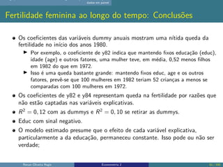 dados em painel
Fertilidade feminina ao longo do tempo: Conclusões
Os coeficientes das variáveis dummy anuais mostram uma nítida queda da
fertilidade no início dos anos 1980.
▶ Por exemplo, o coeficiente de y82 indica que mantendo fixos educação (educ),
idade (age) e outros fatores, uma mulher teve, em média, 0,52 menos filhos
em 1982 do que em 1972.
▶ Isso é uma queda bastante grande: mantendo fixos educ, age e os outros
fatores, prevê-se que 100 mulheres em 1982 teriam 52 crianças a menos se
comparadas com 100 mulheres em 1972.
Os coeficientes de y82 e y84 representam queda na fertilidade por razões que
não estão captadas nas variáveis explicativas.
R2
= 0, 12 com as dummys e R2
= 0, 10 se retirar as dummys.
Educ com sinal negativo.
O modelo estimado presume que o efeito de cada variável explicativa,
particularmente a da educação, permaneceu constante. Isso pode ou não ser
verdade;
Renan Oliveira Regis Econometria 2 51 / 150
 