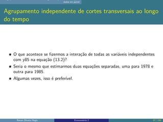 dados em painel
Agrupamento independente de cortes transversais ao longo
do tempo
O que acontece se fizermos a interação de todas as variáveis independentes
com y85 na equação (13.2)?
Seria o mesmo que estimarmos duas equações separadas, uma para 1978 e
outra para 1985.
Algumas vezes, isso é preferível.
Renan Oliveira Regis Econometria 2 57 / 150
 