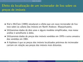 dados em painel
Efeito da localização de um incinerador de lixo sobre os
preços de imóveis
Kiel e McClain (1995) estudaram o efeito que um novo incinerador de lixo
teve sobre os valores dos imóveis em North Andover, Massachusetts.
Utilizaremos dados de dois anos e alguns modelos simplificados, mas nossa
análise é semelhante à deles.
Utilizaremos dados de preços dos imóveis vendidos em 1978 e outra amostra
dos vendidos em 1981.
A hipótese é que os preços dos imóveis localizados próximos do incinerador
cairiam em relação aos preços dos imóveis mais distantes.
Renan Oliveira Regis Econometria 2 59 / 150
 