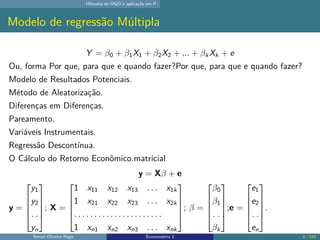 Métodos de MQO e aplicação em R
Modelo de regressão Múltipla
Y = β0 + β1X1 + β2X2 + ... + βk Xk + e
Ou, forma Por que, para que e quando fazer?Por que, para que e quando fazer?
Modelo de Resultados Potenciais.
Método de Aleatorização.
Diferenças em Diferenças.
Pareamento.
Variáveis Instrumentais.
Regressão Descontínua.
O Cálculo do Retorno Econômico.matricial
y = Xβ + e
y =





y1
y2
. . .
yn





; X =





1 x11 x12 x13 . . . x1k
1 x21 x22 x23 . . . x2k
. . . . . . . . . . . . . . . . . . . . . .
1 xn1 xn2 xn3 . . . xnk





; β =





β0
β1
. . .
βk





;e =





e1
e2
. . .
en





.
Renan Oliveira Regis Econometria 2 6 / 150
 