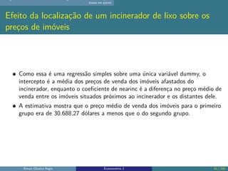 dados em painel
Efeito da localização de um incinerador de lixo sobre os
preços de imóveis
Como essa é uma regressão simples sobre uma única variável dummy, o
intercepto é a média dos preços de venda dos imóveis afastados do
incinerador, enquanto o coeficiente de nearinc é a diferença no preço médio de
venda entre os imóveis situados próximos ao incinerador e os distantes dele.
A estimativa mostra que o preço médio de venda dos imóveis para o primeiro
grupo era de 30.688,27 dólares a menos que o do segundo grupo.
Renan Oliveira Regis Econometria 2 61 / 150
 