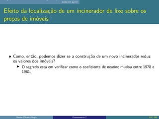 dados em painel
Efeito da localização de um incinerador de lixo sobre os
preços de imóveis
Como, então, podemos dizer se a construção de um novo incinerador reduz
os valores dos imóveis?
▶ O segredo está em verificar como o coeficiente de nearinc mudou entre 1978 e
1981.
Renan Oliveira Regis Econometria 2 63 / 150
 