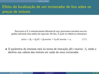 dados em painel
Efeito da localização de um incinerador de lixo sobre os
preços de imóveis
O parâmetro de interesse está no termo de interação y81×nearinc: δ1 mede o
declínio nos valores dos imóveis em razão do novo incinerador.
Renan Oliveira Regis Econometria 2 65 / 150
 
