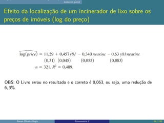 dados em painel
Efeito da localização de um incinerador de lixo sobre os
preços de imóveis (log do preço)
OBS: O Livro errou no resultado e o correto é 0,063, ou seja, uma redução de
6, 3%
Renan Oliveira Regis Econometria 2 68 / 150
 